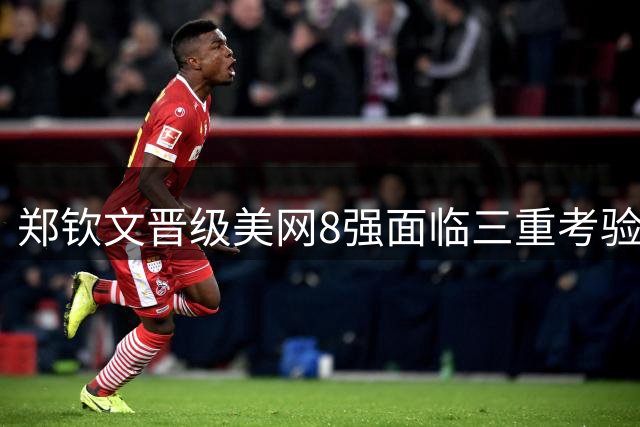 郑钦文晋级美网8强面临三重考验 对阵强敌交手纪录全面落后